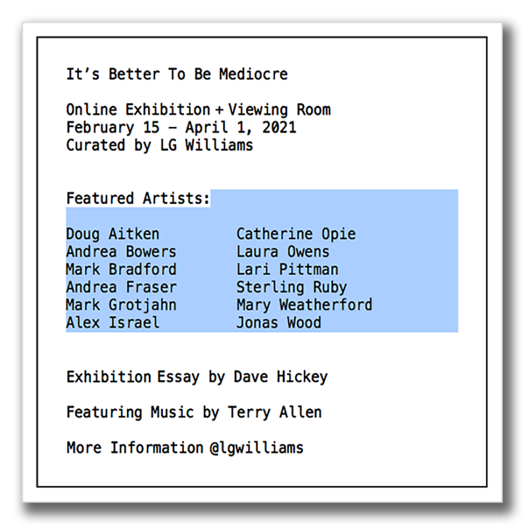 It’s Better To Be Mediocre Online Exhibition + Viewing Room February 15 – April 1, 2021 Curated by LG Williams Featured Artists: Doug Aitken Andrea Bowers Mark Bradford Andrea Fraser Mark Grotjahn Alex Israel Catherine Opie Laura Owens Lari Pittman Sterling Ruby Mary Weatherford Jonas Wood Catalogue Essay by Dave Hickey Featuring Music by Terry Allen For More Information @lgwilliams Limited Edition Exhibition Artwork Available